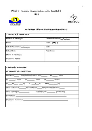 34

      ANEXO C – Anamnese clínico nutricional padrão da unidade D –
                                       HIJG




                          Anamnese Clínico-Alimentar em Pediatria
1. IDENTIFICAÇÃO DO PACIENTE

Unidade de Internação:                                 Data de Internação:___/___/___

Nome:                                                 Sexo F ( ) M ( )

Data de Nascimento:___/___/___                        Idade:

Naturalidade:                                         Procedência:

Motivo de internação:

Diagnóstico médico:




2. AVALIAÇÃO NUTRICIONAL

ANTROPOMETRIA / EXAME FÍSICO

Peso Atual ______      Comprimento/Estatura Atual_______   IMC______Z escore

P/I ________Z escore       E/I_________Z escore    P/E_________Z escore

PC_____CB_____ (____P°)         PCT____ (____P°)     CMB_____(_____P°)

Idade Gestacional:________ Peso ao Nascer:______Comprimento ao Nascer:______

Idade Cronológica:____________           Idade Corrigida:__________ (prematuros)

Exame físico: ____________________________________________________________

Diagnóstico Nutricional: _____________________________________________________
 