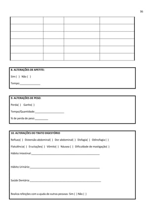 36




8. ALTERAÇÕES DE APETITE:

Sim ( ) Não ( )

Tempo:______________




9. ALTERAÇÕES DE PESO:

Perda( ) Ganho( )

Tempo/Quantidade:____________________

% de perda de peso:_________




10. ALTERAÇÕES DO TRATO DIGESTÓRIO

Refluxo( ) Distensão abdominal( ) Dor abdominal( ) Disfagia( ) Odinofagia ( )

Flatulência( ) Eructações( ) Vômito( ) Náusea ( ) Dificuldade de mastigação( )

Hábito Intestinal:_______________________________________________



Hábito Urinário:________________________________________________



Saúde Dentária:_________________________________________________



Realiza refeições com a ajuda de outras pessoas: Sim ( ) Não ( )
 