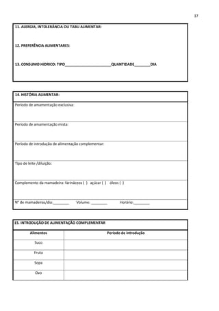 37

11. ALERGIA, INTOLERÂNCIA OU TABU ALIMENTAR:



12. PREFERÊNCIA ALIMENTARES:



13. CONSUMO HIDRICO: TIPO_______________________QUANTIDADE________DIA




14. HISTÓRIA ALIMENTAR:

Período de amamentação exclusiva:



Período de amamentação mista:



Período de introdução de alimentação complementar:



Tipo de leite /diluição:



Complemento da mamadeira: farináceos ( ) açúcar ( ) óleos ( )



N° de mamadeiras/dia:________       Volume: ________        Horário:________




15. INTRODUÇÃO DE ALIMENTAÇÃO COMPLEMENTAR

         Alimentos                                   Período de introdução

            Suco

            Fruta

            Sopa

             Ovo
 