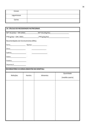 38

         Cereais

       Leguminosas

          Carnes




16. CÁLCULO DE NECESSIDADES NUTRICIONAIS

NET (Kcal/dia) – DRI (2002)_______________NET (Kcal/kg/dia)______________________

PTN (g/dia) - (DRI, 2002)__________________PTN (g/kg/dia)________________________

Recomendações de micronutrientes (DRis);

Ferro__________________ Outros: _________________

Zinco__________________              _________________

Selênio_________________             __________________

Cálcio__________________

Fósforo_________________

Vitamina C______________

RECORDATÓRIO 24 HORAS (INGESTÃO NO HOSPITAL)

                                                                         Quantidade
      Refeições            Horário              Alimentos
                                                                       (medida caseira)
 