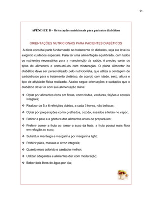 54




       APÊNDICE B – Orientações nutricionais para pacientes diabéticos



     ORIENTAÇÕES NUTRICIONAIS PARA PACIENTES DIABÉTICOS

A dieta constitui parte fundamental no tratamento do diabetes, seja ele leve ou
exigindo cuidados especiais. Para ter uma alimentação equilibrada, com todos
os nutrientes necessários para a manutenção da saúde, é preciso variar os
tipos de alimentos e consumi-los com moderação. O plano alimentar do
diabético deve ser personalizado pelo nutricionista, que utiliza a contagem de
carboidratos para o tratamento dietético, de acordo com idade, sexo, altura e
tipo de atividade física realizada. Abaixo segue orientações e cuidados que o
diabético deve ter com sua alimentação diária:

 Optar por alimentos ricos em fibras, como frutas, verduras, feijões e cereais
  integrais;

 Realizar de 5 a 6 refeições diárias, a cada 3 horas, não beliscar;

 Optar por preparações como grelhados, cozido, assados e feitas no vapor;

 Retirar a pele e a gordura dos alimentos antes de prepará-los;

 Preferir comer a fruta ao tomar o suco da fruta, a fruta possui mais fibra
  em relação ao suco;

 Substituir manteiga e margarina por margarina light,

 Preferir pães, massas e arroz integrais;

 Quanto mais colorido o cardápio melhor;

 Utilizar adoçantes e alimentos diet com moderação;

 Beber dois litros de água por dia;
 