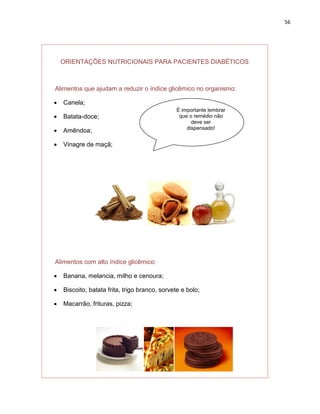 56




    ORIENTAÇÕES NUTRICIONAIS PARA PACIENTES DIABÉTICOS



Alimentos que ajudam a reduzir o índice glicêmico no organismo:

   Canela;
                                                É importante lembrar
   Batata-doce;                                 que o remédio não
                                                      deve ser
                                                    dispensado!
   Amêndoa;

   Vinagre de maçã;




Alimentos com alto índice glicêmico:

   Banana, melancia, milho e cenoura;

   Biscoito, batata frita, trigo branco, sorvete e bolo;

   Macarrão, frituras, pizza;
 