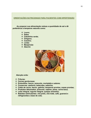 61




 ORIENTAÇÕES NUTRICIONAIS PARA PACIENTES COM HIPERTENSÃO



     Ao preparar sua alimentação reduza a quantidade de sal e dê
preferência a temperos naturais como:

             Louro;
             Salsa
             Cebolinha verde;
             Orégano;
             Coentro;
             Limão
             Manjericão
             Alecrim




    Atenção evite:

      Frituras;
      Carnes gordurosas;
      Embutidos: bacon, presunto, mortadela e salame;
      Conservas: azeitona, beterraba, salsicha;
      Caldo de carne, bacon, galinha, temperos prontos, sopas prontas;
      Produtos defumados: presunto, salame, peixe, carne-seca;
      Leite integral, iogurte integral, queijos amarelos;
      Bebidas estimulantes: chá preto, chá mate, café, guaraná e
       refrigerantes a base de cola;
 