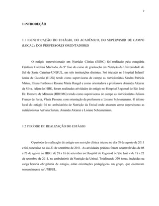 7



1 INTRODUÇÃO




1.1 IDENTIFICAÇÃO DO ESTÁGIO, DO ACADÊMICO, DO SUPERVISOR DE CAMPO
(LOCAL), DOS PROFESSORES ORIENTADORES




       O estágio supervisionado em Nutrição Clínica (ESNC) foi realizado pela estagiária
Cristiane Carolina Machado, da 9° fase do curso de graduação em Nutrição da Universidade do
Sul de Santa Catarina-UNISUL, em três instituições distintas. Foi iniciado no Hospital Infantil
Joana de Gusmão (HIJG) tendo como supervisoras de campo as nutricionistas Sandra Patrícia
Matos, Eliana Barbosa e Rosane Maria Rangel e como orientadora a professora Amanda Alcaraz
da Silva. Além do HIJG, foram realizadas atividades de estágio no Hospital Regional de São José
Dr. Homero de Miranda (HRHMG) tendo como supervisoras de campo as nutricionistas Juliana
Franco de Faria, Vânia Passero, com orientação da professora e Lisiane Scheunemann. O último
local do estágio foi no ambulatório de Nutrição da Unisul onde atuaram como supervisoras as
nutricionistas Adriana Salum, Amanda Alcaraz e Lisiane Scheunemann.




1.2 PERÍODO DE REALIZAÇÃO DO ESTÁGIO




       O período de realização de estágio em nutrição clínica iniciou no dia 08 de agosto de 2011
e foi concluído no dia 23 de setembro de 2011. As atividades práticas foram desenvolvidas de 08
a 26 de agosto no HIJG, de 28 a 16 de setembro no Hospital de Regional de São José e de 19 a 23
de setembro de 2011, no ambulatório de Nutrição da Unisul. Totalizando 330 horas, incluídas na
carga horária obrigatória de estágio, estão orientações pedagógicas em grupo, que ocorreram
semanalmente na UNISUL.
 