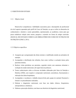 8



1.3 OBJETIVOS DO ESTÁGIO




1.3.1 Objetivo Geral




       Desenvolver competências e habilidades necessárias para o desempenho do profissional
de nível superior apontados pelo perfil do Curso de Nutrição, no que se refere às dimensões do
conhecimento e domínio a serem apreendidos, oportunizando, ao acadêmico, meios para que
possa estabelecer relação entre ensino, pesquisa e extensão em forma de estágio curricular.
(MANUAL DO ESTÁGIO CURRICULAR OBRIGATÓRIO DO CURSO DE NUTRIÇÃO EM
NUTRIÇÃO CLÍNICA, 2011).




1.3.2 Objetivos específicos




    Assegurar que a programação das dietas normais e modificadas atenda aos princípios de
       nutrição;
    Acompanhar a distribuição das refeições, bem como verificar a aceitação destas pelos
       pacientes/clientes;
    Realizar visitas periódicas aos pacientes, seguindo roteiro com anamnese alimentar e
       avaliação do estado nutricional, sob supervisão do professor;
    Tomar conhecimento sobre as diversas atividades elaboradas pelo Setor de Nutrição e
       Dietética (SND), com respeito à composição nutricional, consistência, fracionamento e
       indicação das dietas hospitalares;
    Acompanhar e reconhecer o trabalho desenvolvido pela equipe de nutrição Parenteral e
       Enteral e os procedimentos realizados;
    Elaborar o diagnóstico nutricional, com base nos dados clínicos, bioquímicos,
       antropométricos e dietéticos;
    Elaborar a prescrição dietética, com bases nas diretrizes do diagnóstico nutricional;
 