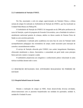 18



2.1.3 Ambulatório de Nutrição UNISUL




       Por fim, encerrando o ciclo do estágio supervisionado em Nutrição Clínica, a última
semana de estágio foi realizada no Ambulatório de Nutrição da UNISUL, que fica localizado na
Unidade Pedra Branca em Palhoça/SC.
       O Ambulatório de Nutrição da UNISUL foi inaugurado em de 2006 pelos professores do
curso de Nutrição, a partir do programa de Extensão Universitária, com a finalidade de realizar o
atendimento nutricional gratuito de crianças, adultos ou idosos usuário do Sistema Único de
Saúde ou com convênio particular.
       O atendimento é realizado pelos acadêmicos da nona fase do curso de Nutrição tendo
acompanhamento pedagógico das orientadoras de campo, sendo necessário para marcação de
consulta o encaminhamento médico.
       O serviço de Nutrição oferecido pela UNISUL tem caráter integralmente filantrópico,
oferecendo atendimento a alunos, funcionários e comunidade em geral tendo como princípio
básico prevenir, manter e recuperar a saúde.
       O ambulatório proporciona aos estagiários o conhecimento prático relacionado às aulas
teóricas recebidas durante todo o curso.




2.2 DESCRIÇÃO DETALHADA DAS ATIVIDADES REALIZADAS NO PERÍODO DE
ESTÁGIO




2.2.1 Hospital Infantil Joana de Gusmão




       Durante a realização do estágio no HIJG, foram desenvolvidas diversas atividades,
clínico-nutricionais com os pacientes hospitalizados nas unidades de queimados, unidade A,
unidade B e Unidade D como:
 