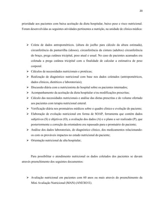 20



prioridade aos pacientes com baixa aceitação da dieta hospitalar, baixo peso e risco nutricional.
Foram desenvolvidas as seguintes atividades pertinentes a nutrição, na unidade de clínica médica:




    Coleta de dados antropométricos. (altura do joelho para cálculo da altura estimada),
       circunferência da panturrilha (idosos), circunferência da cintura (adultos) circunferência
       do braço, prega cutânea tricipital, peso atual e usual. No caso de pacientes acamados era
       coletada a prega cutânea tricipital com a finalidade de calcular a estimativa de peso
       corporal.
    Cálculos de necessidades nutricionais e protéicas;
    Realização de diagnóstico nutricional com base nos dados coletados (antropométricos,
       dados clínicos, dietéticos e laboratoriais);
    Discussão diária com a nutricionista do hospital sobre os pacientes internados;
    Acompanhamento da aceitação da dieta hospitalar e/ou modificações prescritas;
    Cálculo das necessidades nutricionais e análise das dietas prescritas e do volume ofertado
       aos pacientes com terapia nutricional enteral.
    Verificação diária nos prontuários médicos sobre o quadro clínico e evolução do paciente;
    Elaboração de evolução nutricional em forma de SOAP, ferramenta que contém dados
       subjetivos (S) e objetivos (O), a avaliação dos dados (A) e o plano a ser realizado (P), que
       posteriormente a correção da orientadora era repassado para o prontuário do paciente;
    Análise dos dados laboratoriais, do diagnóstico clínico, dos medicamentos relacionando-
       os com os prováveis impactos no estado nutricional do paciente;
    Orientação nutricional de alta hospitalar;




       Para possibilitar o atendimento nutricional os dados coletados dos pacientes se davam
através preenchimento dos seguintes documentos:




    Avaliação nutricional em pacientes com 60 anos ou mais através do preenchimento da
       Mini Avaliação Nutricional (MAN) (ANEXO E).
 