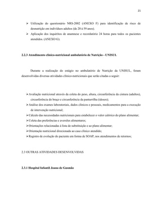21



    Utilização do questionário NRS-2002 (ANEXO F) para identificação de risco de
       desnutrição em indivíduos adultos (de 20 à 59 anos).
    Aplicação dos inquéritos de anamnese e recordatório 24 horas para todos os pacientes
       atendidos. (ANEXO G).




2.2.3 Atendimento clínico-nutricional ambulatório de Nutrição - UNISUL




       Durante a realização do estágio no ambulatório de Nutrição da UNISUL, foram
desenvolvidas diversas atividades clínico-nutricionais que serão citadas a seguir:




    Avaliação nutricional através da coleta do peso, altura, circunferência da cintura (adultos),
       circunferência do braço e circunferência da panturrilha (idosos);
    Análise dos exames laboratoriais, dados clínicos e pessoais, medicamentos para a execução
       de intervenção nutricional;
    Cálculo das necessidades nutricionais para estabelecer o valor calórico do plano alimentar;
    Coleta das preferências e aversões alimentares;
    Orientações relacionadas à lista de substituição e ao plano alimentar;
    Orientação nutricional direcionada ao caso clínico atendido;
    Registro de evolução do paciente em forma de SOAP, nos atendimentos de retornos;




2.3 OUTRAS ATIVIDADES DESENVOLVIDAS




2.3.1 Hospital Infantil Joana de Gusmão
 