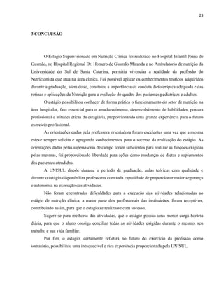 23



3 CONCLUSÃO




       O Estágio Supervisionado em Nutrição Clínica foi realizado no Hospital Infantil Joana de
Gusmão, no Hospital Regional Dr. Homero de Gusmão Miranda e no Ambulatório de nutrição da
Universidade do Sul de Santa Catarina, permitiu vivenciar a realidade da profissão do
Nutricionista que atua na área clínica. Foi possível aplicar os conhecimentos teóricos adquiridos
durante a graduação, além disso, constatou a importância da conduta dietoterápica adequada e das
rotinas e aplicações da Nutrição para a evolução do quadro dos pacientes pediátricos e adultos.
       O estágio possibilitou conhecer de forma prática o funcionamento do setor de nutrição na
área hospitalar, fato essencial para o amadurecimento, desenvolvimento de habilidades, postura
profissional e atitudes éticas da estagiária, proporcionando uma grande experiência para o futuro
exercício profissional.
       As orientações dadas pela professora orientadora foram excelentes uma vez que a mesma
esteve sempre solícita e agregando conhecimentos para o sucesso da realização do estágio. As
orientações dadas pelas supervisoras de campo foram suficientes para realizar as funções exigidas
pelas mesmas, foi proporcionado liberdade para ações como mudanças de dietas e suplementos
dos pacientes atendidos.
       A UNISUL dispõe durante o período de graduação, aulas teóricas com qualidade e
durante o estágio disponibiliza professores com toda capacidade de proporcionar maior segurança
e autonomia na execução das atividades.
       Não foram encontradas dificuldades para a execução das atividades relacionadas ao
estágio de nutrição clínica, a maior parte dos profissionais das instituições, foram receptivos,
contribuindo assim, para que o estágio se realizasse com sucesso.
       Sugere-se para melhoria das atividades, que o estágio possua uma menor carga horária
diária, para que o aluno consiga conciliar todas as atividades exigidas durante o mesmo, seu
trabalho e sua vida familiar.
       Por fim, o estágio, certamente refletirá no futuro do exercício da profissão como
somatório, possibilitou uma inesquecível e rica experiência proporcionada pela UNISUL.
 