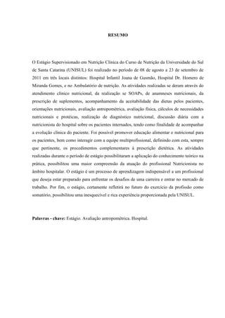 RESUMO




O Estágio Supervisionado em Nutrição Clínica do Curso de Nutrição da Universidade do Sul
de Santa Catarina (UNISUL) foi realizado no período de 08 de agosto a 23 de setembro de
2011 em três locais distintos: Hospital Infantil Joana de Gusmão, Hospital Dr. Homero de
Miranda Gomes, e no Ambulatório de nutrição. As atividades realizadas se deram através do
atendimento clínico nutricional, da realização se SOAPs, de anamneses nutricionais, da
prescrição de suplementos, acompanhamento da aceitabilidade das dietas pelos pacientes,
orientações nutricionais, avaliação antropométrica, avaliação física, cálculos de necessidades
nutricionais e protéicas, realização de diagnóstico nutricional, discussão diária com a
nutricionista do hospital sobre os pacientes internados, tendo como finalidade de acompanhar
a evolução clínica do paciente. Foi possível promover educação alimentar e nutricional para
os pacientes, bem como interagir com a equipe multiprofissional, definindo com esta, sempre
que pertinente, os procedimentos complementares à prescrição dietética. As atividades
realizadas durante o período de estágio possibilitaram a aplicação do conhecimento teórico na
prática, possibilitou uma maior compreensão da atuação do profissional Nutricionista no
âmbito hospitalar. O estágio é um processo de aprendizagem indispensável a um profissional
que deseja estar preparado para enfrentar os desafios de uma carreira e entrar no mercado de
trabalho. Por fim, o estágio, certamente refletirá no futuro do exercício da profissão como
somatório, possibilitou uma inesquecível e rica experiência proporcionada pela UNISUL.




Palavras - chave: Estágio. Avaliação antropométrica. Hospital.
 