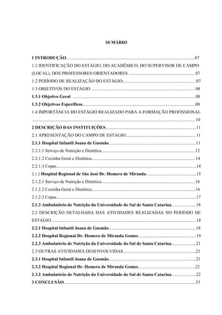 SUMÁRIO


1 INTRODUÇÃO...................................................................................................................07
1.1 IDENTIFICAÇÃO DO ESTÁGIO, DO ACADÊMICO, DO SUPERVISOR DE CAMPO
(LOCAL), DOS PROFESSORES ORIENTADORES ........................................................... 07
1.2 PERÍODO DE REALIZAÇÃO DO ESTÁGIO..................................................................07
1.3 OBJETIVOS DO ESTÁGIO ............................................................................................ 08
1.3.1 Objetivo Geral ............................................................................................................. 08
1.3.2 Objetivos Específicos.....................................................................................................08
1.4 IMPORTÂNCIA DO ESTÁGIO REALIZADO PARA A FORMAÇÃO PROFISSIONAL
................................................................................................................................................. 10
2 DESCRIÇÃO DAS INSTITUIÇÕES.................................................................................11
2.1 APRESENTAÇÃO DO CAMPO DE ESTÁGIO...............................................................11
2.1.1 Hospital Infantil Joana de Gusmão..............................................................................11
2.2.1.1 Serviço de Nutrição e Dietética....................................................................................12
2.2.1.2 Cozinha Geral e Dietética.............................................................................................14
2.2.1.3 Copas.............................................................................................................................14
2.1.2 Hospital Regional de São José Dr. Homero de Miranda.............................................15
2.1.2.1 Serviço de Nutrição e Dietética....................................................................................16
2.1.2.2 Cozinha Geral e Dietética.............................................................................................16
2.1.2.3 Copas.............................................................................................................................17
2.1.3 Ambulatório de Nutrição da Universidade do Sul de Santa Catarina......................18
2.2 DESCRIÇÃO DETALHADA DAS ATIVIDADES REALIZADAS NO PERÍODO DE
ESTÁGIO..................................................................................................................................18
2.2.1 Hospital Infantil Joana de Gusmão..............................................................................18
2.2.2 Hospital Regional Dr. Homero de Miranda Gomes....................................................19
2.2.3 Ambulatório de Nutrição da Universidade do Sul de Santa Catarina......................21
2.3 OUTRAS ATIVIDADES DESENVOLVIDAS.................................................................21
2.3.1 Hospital Infantil Joana de Gusmão..............................................................................21
2.3.2 Hospital Regional Dr. Homero de Miranda Gomes...................................................22
2.3.2 Ambulatório de Nutrição da Universidade do Sul de Santa Catarina......................22
3 CONCLUSÃO......................................................................................................................33
 