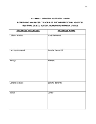 50




                     ANEXO G – Anamnese e Recordatório 24 horas

         ROTEIRO DE ANAMNESE: TRIAGEM DE RISCO NUTRICIONAL HOSPITAL
              REGIONAL DE SÃO JOSÉ Dr. HOMERO DE MIRANDA GOMES

         ANAMNESE PREGRESSA                      ANAMNESE ATUAL

Café da manhã                          Café da manhã




Lanche da manhã                        Lanche da manhã




Almoço                                 Almoço




Lanche da tarde                        Lanche da tarde




Jantar                                 Jantar
 