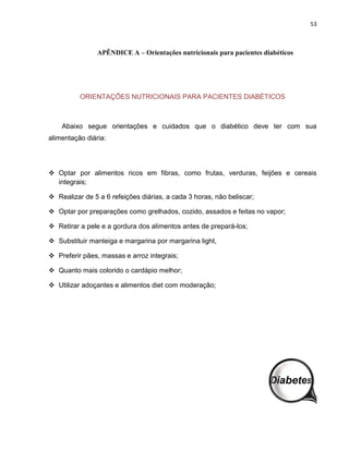 53



                APÊNDICE A – Orientações nutricionais para pacientes diabéticos




          ORIENTAÇÕES NUTRICIONAIS PARA PACIENTES DIABÉTICOS



    Abaixo segue orientações e cuidados que o diabético deve ter com sua
alimentação diária:




 Optar por alimentos ricos em fibras, como frutas, verduras, feijões e cereais
  integrais;

 Realizar de 5 a 6 refeições diárias, a cada 3 horas, não beliscar;

 Optar por preparações como grelhados, cozido, assados e feitas no vapor;

 Retirar a pele e a gordura dos alimentos antes de prepará-los;

 Substituir manteiga e margarina por margarina light,

 Preferir pães, massas e arroz integrais;

 Quanto mais colorido o cardápio melhor;

 Utilizar adoçantes e alimentos diet com moderação;
 