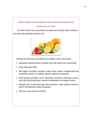 55




       ORIENTAÇÕES NUTRICIONAIS PARA PACIENTES DIABÉTICOS

                              Cuidado com as frutas!

       As frutas devem ser consumidas em pequenas porções, tipos variados e
com intervalo espaçado durante o dia.




   Atenção aos alimentos que devem ser evitados e não consumidos:

       Adoçantes calóricos como a frutose (mel) não devem ser consumidos;

       Evitar alimentos fritos;

       Não ingerir chocolate, sorvetes, tortas, bolos, balas e refrigerantes que
        contenham açúcar, ou maltose, glicose, dextrose e sacarose.

       Evitar queijos amarelos, como mussarela, provolone, parmesão e prato,
        pois, são mais gordurosos, quando comparados com queijos ricotas;

       Atenção com os alimentos light, eles possuem o valor calórico reduzido,
        porém normalmente contém de açúcar.

       Diminuir o uso de sal na cozinha;
 
