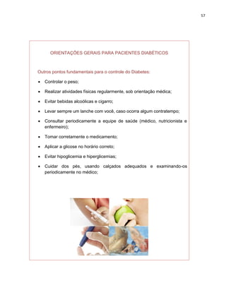 57




      ORIENTAÇÕES GERAIS PARA PACIENTES DIABÉTICOS



Outros pontos fundamentais para o controle do Diabetes:

   Controlar o peso;

   Realizar atividades físicas regularmente, sob orientação médica;

   Evitar bebidas alcoólicas e cigarro;

   Levar sempre um lanche com você, caso ocorra algum contratempo;

   Consultar periodicamente a equipe de saúde (médico, nutricionista e
    enfermeiro);

   Tomar corretamente o medicamento;

   Aplicar a glicose no horário correto;

   Evitar hipoglicemia e hiperglicemias;

   Cuidar dos pés, usando calçados adequados e examinando-os
    periodicamente no médico;
 