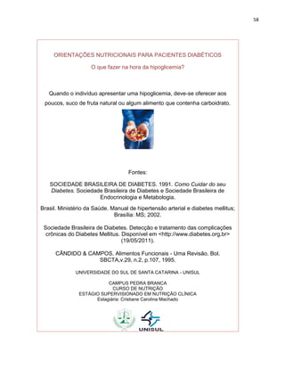 58




     ORIENTAÇÕES NUTRICIONAIS PARA PACIENTES DIABÉTICOS

                    O que fazer na hora da hipoglicemia?



   Quando o indivíduo apresentar uma hipoglicemia, deve-se oferecer aos
 poucos, suco de fruta natural ou algum alimento que contenha carboidrato.




                                    Fontes:

   SOCIEDADE BRASILEIRA DE DIABETES. 1991. Como Cuidar do seu
   Diabetes. Sociedade Brasileira de Diabetes e Sociedade Brasileira de
                     Endocrinologia e Metabologia.
Brasil. Ministério da Saúde. Manual de hipertensão arterial e diabetes mellitus;
                              Brasília: MS; 2002.

 Sociedade Brasileira de Diabetes. Detecção e tratamento das complicações
  crônicas do Diabetes Mellitus. Disponível em <http://www.diabetes.org.br>
                                 (19/05/2011).

      CÂNDIDO & CAMPOS. Alimentos Funcionais - Uma Revisão. Bol.
                   SBCTA,v.29, n.2, p.107, 1995.

              UNIVERSIDADE DO SUL DE SANTA CATARINA - UNISUL

                          CAMPUS PEDRA BRANCA
                            CURSO DE NUTRIÇÃO
               ESTÁGIO SUPERVISIONADO EM NUTRIÇÃO CLÍNICA
                     Estagiária: Cristiane Carolina Machado
 