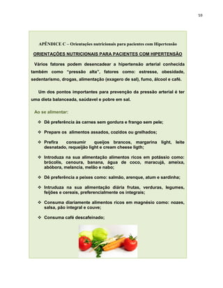 59




   APÊNDICE C – Orientações nutricionais para pacientes com Hipertensão

 ORIENTAÇÕES NUTRICIONAIS PARA PACIENTES COM HIPERTENSÃO

 Vários fatores podem desencadear a hipertensão arterial conhecida
também como “pressão alta”, fatores como: estresse, obesidade,
sedentarismo, drogas, alimentação (exagero de sal), fumo, álcool e café.

   Um dos pontos importantes para prevenção da pressão arterial é ter
uma dieta balanceada, saúdavel e pobre em sal.

 Ao se alimentar:

    Dê preferência às carnes sem gordura e frango sem pele;

    Prepare os alimentos assados, cozidos ou grelhados;

    Prefira  consumir       queijos brancos, margarina light, leite
     desnatado, requeijão light e cream cheese ligth;

    Introduza na sua alimentação alimentos ricos em potássio como:
     brócolis, cenoura, banana, água de coco, maracujá, ameixa,
     abóbora, melancia, melão e nabo;

    Dê preferência a peixes como: salmão, arenque, atum e sardinha;

    Intruduza na sua alimentação diária frutas, verduras, legumes,
     feijões e cereais, preferencialmente os integrais;

    Consuma diariamente alimentos ricos em magnésio como: nozes,
     salsa, pão integral e couve;

    Consuma café descafeinado;
 