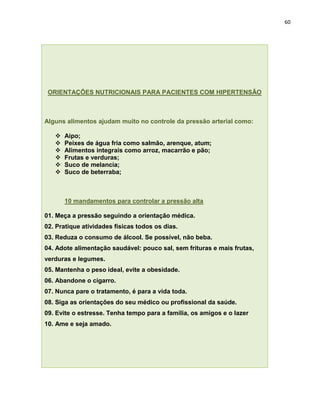 60




 ORIENTAÇÕES NUTRICIONAIS PARA PACIENTES COM HIPERTENSÃO



Alguns alimentos ajudam muito no controle da pressão arterial como:

      Aipo;
      Peixes de água fria como salmão, arenque, atum;
      Alimentos integrais como arroz, macarrão e pão;
      Frutas e verduras;
      Suco de melancia;
      Suco de beterraba;



       10 mandamentos para controlar a pressão alta

01. Meça a pressão seguindo a orientação médica.
02. Pratique atividades físicas todos os dias.
03. Reduza o consumo de álcool. Se possível, não beba.
04. Adote alimentação saudável: pouco sal, sem frituras e mais frutas,
verduras e legumes.
05. Mantenha o peso ideal, evite a obesidade.
06. Abandone o cigarro.
07. Nunca pare o tratamento, é para a vida toda.
08. Siga as orientações do seu médico ou profissional da saúde.
09. Evite o estresse. Tenha tempo para a família, os amigos e o lazer
10. Ame e seja amado.
 