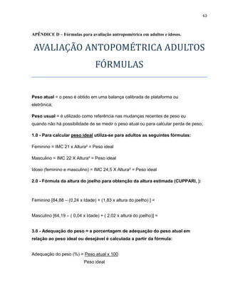 63



APÊNDICE D – Fórmulas para avaliação antropométrica em adultos e idosos.


AVALIAÇÃO ANTOPOMÉTRICA ADULTOS
                                 FÓRMULAS


Peso atual = o peso é obtido em uma balança calibrada de plataforma ou
eletrônica;

Peso usual = é utilizado como referência nas mudanças recentes de peso ou
quando não há possibilidade de se medir o peso atual ou para calcular perda de peso;

1.0 - Para calcular peso ideal utiliza-se para adultos as seguintes fórmulas:

Feminino = IMC 21 x Altura² = Peso ideal

Masculino = IMC 22 X Altura² = Peso ideal

Idoso (feminino e masculino) = IMC 24,5 X Altura² = Peso ideal

2.0 - Fórmula da altura do joelho para obtenção da altura estimada (CUPPARI, ):



Feminino [84,88 – (0,24 x Idade) + (1,83 x altura do joelho) ] =


Masculino [64,19 – ( 0,04 x Idade) + ( 2,02 x altura do joelho)] =


3.0 - Adequação do peso = a porcentagem de adequação do peso atual em
relação ao peso ideal ou desejável é calculada a partir da fórmula:


Adequação do peso (%) = Peso atual x 100
                           Peso ideal
 
