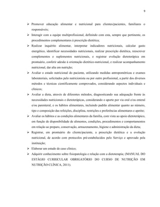 9



 Promover educação alimentar e nutricional para clientes/pacientes, familiares o
   responsáveis;
 Interagir com a equipe multiprofissional, definindo com esta, sempre que pertinente, os
   procedimentos complementares à prescrição dietética;
 Realizar inquérito alimentar, interpretar indicadores nutricionais, calcular gasto
   energético, identificar necessidades nutricionais, realizar prescrição dietética, reescrever
   complementos e suplementos nutricionais, e registrar evolução dietoterápica em
   prontuário, conferir adesão à orientação dietético-nutricional, e realizar acompanhamento
   nutricional, dar alta em nutrição;
 Avaliar o estado nutricional do paciente, utilizando medidas antropométricas e exames
   laboratoriais, solicitados pelo nutricionista ou por outro profissional, a partir dos diversos
   métodos e técnicas cientificamente comprovados, considerando aspectos individuais e
   clínicos;
 Avaliar a dieta, através de diferentes métodos, diagnosticando sua adequação frente às
   necessidades nutricionais e dietoterápicas, considerando o aporte por via oral e/ou enteral
   e/ou parenteral, e os hábitos alimentares, incluindo padrão alimentar quanto ao número,
   tipo e composição das refeições, disciplina, restrições e preferências alimentares e apetite;
 Avaliar os hábitos e as condições alimentares da família, com vista ao apoio dietoterápico,
   em função de disponibilidade de alimentos, condições, procedimentos e comportamentos
   em relação ao preparo, conservação, armazenamento, higiene e administração da dieta;
 Registrar, em prontuário do cliente/paciente, a prescrição dietética e a evolução
   nutricional, de acordo com protocolos pré-estabelecidos pelo Serviço e aprovado pela
   instituição;
 Elaborar um estudo de caso clínico;
 Adquirir conhecimento sobre fisiopatologia e relação com a dietoterapia; (MANUAL DO
   ESTÁGIO CURRICULAR OBRIGATÓRIO DO CURSO DE NUTRIÇÃO EM
   NUTRIÇÃO CLÍNICA, 2011).
 