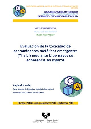 GRADUONDOKO MASTERRA - MASTER DE POSTGRADO - POSTGRADUATE MASTER
(2018-2019)
INGURUMEN-KUTSADURA ETA TOXIKOLOGIA
CONTAMINACION Y TOXICOLOGIA AMBIENTALES
ENVIRONMENTAL CONTAMINATION AND TOXICOLOGY
MASTER TESIAREN PROIEKTUA
PROYECTO DE TESIS DE MASTER
MASTER THESIS PROJECT
Evaluación de la toxicidad de
contaminantes metálicos emergentes
(Tl y Li) mediante bioensayos de
adherencia en bígaros
Alejandra Valle
Departamento de Zoologia y Biologia Celular Animal
Plentziako Itsas Estazioa (PiE-UPV/EHU)
Plentzia, 2019ko iraila / septiembre 2019 / September 2019
 