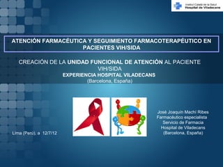 José Joaquín Machí Ribes
Farmacéutico especialista
Servicio de Farmacia
Hospital de Viladecans
(Barcelona, España)Lima (Perú), a 12/7/12
ATENCIÓN FARMACÉUTICA Y SEGUIMIENTO FARMACOTERAPÉUTICO EN
PACIENTES VIH/SIDA
CREACIÓN DE LA UNIDAD FUNCIONAL DE ATENCIÓN AL PACIENTE
VIH/SIDA
EXPERIENCIA HOSPITAL VILADECANS
(Barcelona, España)
 