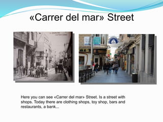 «Carrer del mar» Street
Here you can see «Carrer del mar» Street. Is a street with
shops. Today there are clothing shops, toy shop, bars and
restaurants, a bank...
 