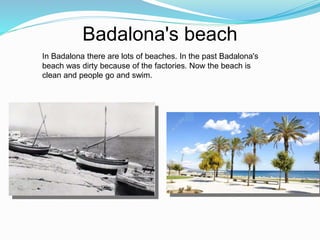 Badalona's beach
In Badalona there are lots of beaches. In the past Badalona's
beach was dirty because of the factories. Now the beach is
clean and people go and swim.
 