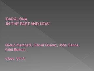 Group members: Daniel Gòmez, John Carlos,
Oriol Beltran.
Class: 5th A
BADALONA
IN THE PAST AND NOW
 