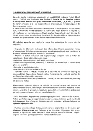 4 
1. JUSTIFICACIÓ I ARGUMENTACIÓ DE L’ELECCIÓ 
La nostra escola, va dissenyar un projecte, pel curs 2013/14, en base a l’article 20 del decret 15/2013, que implicava una distribució horària de les llengües objecte d’ensenyament diferent de la que s’estableix en els articles 6, 7, 8, 9 o 10, ja que era la manera d’ajustar-lo a les característiques organitzatives, metodològiques i de funcionament de centre. 
A partir de les valoracions del claustre de la implantació del projecte TIL durant aquest curs, el claustre ha decidit redissenyar-lo. També s’ha hagut d’ampliar el projecte TIL als nivells que per normativa estam obligats a aplicar (segons l’ordre de 9 de maig de 2014), seguint amb una distribució horària de les llengües objecte d’ensenyament diferent a la que s’estableix en els articles anteriorment mencionats. 
Els principis generals que regulen la nostra línia pedagògica de centre són els següents: 
- Respectar les diferències individuals dels infants. Les diferents capacitats i ritmes d’aprenentatge de l’alumnat demanen una atenció personalitzada que canalitzem a través de diferents estratègies d’atenció a la diversitat. 
- Alternar el treball individual amb l’aprenentatge compartit com a factor de socialització i de col·laboració amb els altres. 
- Relacionar els aprenentatges amb la vida quotidiana. 
- Potenciar la responsabilitat, la reflexió, la motivació per a la recerca, la curiositat i el plaer per aprendre. 
- Estimular la sensibilitat artística. 
- Oferir varietat de materials i experiències. 
- Fomentar valors i actituds basades en el respecte, la convivència, l’esforç, la responsabilitat, l’autoestima, l’esperit crític, l’autonomia, la resolució pacífica de conflictes, la solidaritat i la cooperació. 
- Col·laborar mútuament (equip de mestres i famílies) en base a la cooperació, el diàleg i la confiança mútua. 
El CEIP Pere Casasnovas, després de 2 cursos de formació per part dels mestres en competències bàsiques, va dissenyar i aprovar la concreció curricular de centre on s’hi recullen una sèrie de principis metodològics que detallen i regulen la línia pedagògica de centre. Alguns d’aquests principis metodològics són: 
- El/La mestre/a ha de promoure aprenentatges significatius i funcionals als alumnes. Volem que l’infant sigui protagonista del seu aprenentatge. Entenem que la motivació i els interessos dels infants són dos aspectes molt importants a l’hora d’adquirir un aprenentatge significatiu. 
- S’utilitza una metodologia flexible, amb horaris no segmentats per àrees, sinó per situacions d’aprenentatge que s’adapten a les necessitats i interessos dels grups. Només hi figuren les àrees d’educació física, música, religió/alternativa i anglès. Algunes situacions que es poden trobar als nostres horaris són: 
 