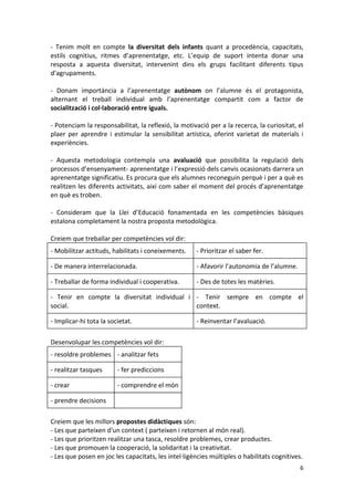 6 
- Tenim molt en compte la diversitat dels infants quant a procedència, capacitats, estils cognitius, ritmes d’aprenentatge, etc. L’equip de suport intenta donar una resposta a aquesta diversitat, intervenint dins els grups facilitant diferents tipus d’agrupaments. 
- Donam importància a l’aprenentatge autònom on l’alumne és el protagonista, alternant el treball individual amb l’aprenentatge compartit com a factor de socialització i col·laboració entre iguals. 
- Potenciam la responsabilitat, la reflexió, la motivació per a la recerca, la curiositat, el plaer per aprendre i estimular la sensibilitat artística, oferint varietat de materials i experiències. 
- Aquesta metodologia contempla una avaluació que possibilita la regulació dels processos d’ensenyament- aprenentatge i l’expressió dels canvis ocasionats darrera un aprenentatge significatiu. Es procura que els alumnes reconeguin perquè i per a què es realitzen les diferents activitats, així com saber el moment del procés d’aprenentatge en què es troben. 
- Consideram que la Llei d’Educació fonamentada en les competències bàsiques estalona completament la nostra proposta metodològica. 
Creiem que treballar per competències vol dir: 
- Mobilitzar actituds, habilitats i coneixements. 
- Prioritzar el saber fer. 
- De manera interrelacionada. 
- Afavorir l’autonomia de l’alumne. 
- Treballar de forma individual i cooperativa. 
- Des de totes les matèries. 
- Tenir en compte la diversitat individual i social. 
- Tenir sempre en compte el context. 
- Implicar-hi tota la societat. 
- Reinventar l’avaluació. 
Desenvolupar les competències vol dir: 
- resoldre problemes 
- analitzar fets 
- realitzar tasques 
- fer prediccions 
- crear 
- comprendre el món 
- prendre decisions 
Creiem que les millors propostes didàctiques són: 
- Les que parteixen d'un context ( parteixen i retornen al món real). 
- Les que prioritzen realitzar una tasca, resoldre problemes, crear productes. 
- Les que promouen la cooperació, la solidaritat i la creativitat. 
- Les que posen en joc les capacitats, les intel·ligències múltiples o habilitats cognitives.  