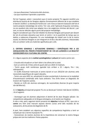 7 
- Les que afavoreixen l’autonomia dels alumnes. 
- Les que incentiven l’aprendre a aprendre. 
Pel tot l’exposat, volem i necessitem que el nostre projecte TIL segueixi recollint una distribució horària de les llengües objecte d’ensenyament diferent de la que estableix el decret 15/2013. La distribució horària tal i com marca el decret trastocaria del tot el nostre projecte metodològic de centre. Tot i així, amb l’aplicació d’aquesta normativa, no ens quedarà més remei que adaptar-nos a les exigències mínimes del decret i, per tant, es veuran afectats alguns punts del projecte metodològic. 
Seguim considerant que s’han de treballar les diverses llengües però posant per davant de tot els principis educatius que tenim al centre i no la quantitat de temps que es dedica a cadascuna d’aquestes. En una metodologia de treball com la de la nostra escola, les diverses llengües es van integrant en el dia a dia dels alumnes, relacionades dins un context i amb uns materials significatius per a ells. 
2. CRITERIS GENERALS I ACTUACIONS GENERALS I ESPECÍFIQUES PER A LES ADEQUACIONS DEL PROCÉS D’ENSENYAMENT DE I EN LES LLENGÜES A LA REALITAT SOCIOECONÒMICA I CULTURAL DEL CENTRE. 
2.1. Alguns aspectes de la realitat sociolingüística i cultural del nostre centre són: 
- L’escola està situada en un barri obrer a les afores de la ciutat. 
- Som un centre de 2 línies amb els quarts del curs 2014-15 triplicats. 
- Tenim grups molt nombrosos (gairebé tots arriben a 25 i alguns, fins i tot, sobrepassen). 
- El 12,8% d’alumnat matriculat al centre durant el curs 2013/14 són alumnes amb necessitats específiques de suport educatiu. 
- Tenim una aula UEEC on, actualment hi estan escolaritzats 4 alumnes en la modalitat d’escolarització combinada amb l’aula ordinària. Tres d’ells tenen un diagnòstic de trastorn de l’espectre autista. 
- Només un 3,3% són alumnes estrangers, de nacionalitats diverses (la gran majoria són del Marroc). 
2.2. L’objectiu principal del projecte TIL ens ve donat per l’article 3 del decret 15/2013, i és el següent: 
- Aconseguir que els alumnes adquireixin el domini de les dues llengües oficials i les competències adequades en la llengua estrangera, en el nostre cas l’anglesa. 
A més a més, però, seguirem tenint presents els objectius inclosos al PEC i que com a centre ens hem anat marcant aquests darrers cursos arrel dels resultats de les avaluacions, de les proves de diagnòstic de 4t. 
A part, hem establert uns objectius específics de competència lingüística a tenir en compte per dur a terme el projecte TIL: 
- Conscienciar als nostres alumnes de la importància de conservar la nostra llengua pròpia així com les tradicions i festes populars.  