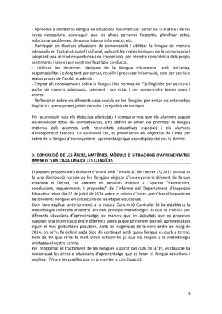 8 
- Aprendre a utilitzar la llengua en situacions fonamentals: parlar de si mateix i de les seves necessitats, aconseguir que les altres persones l’escoltin, planificar actes, solucionar problemes, demanar i donar informació, etc. 
- Participar en diverses situacions de comunicació i utilitzar la llengua de manera adequada en l'activitat social i cultural, aplicant les regles bàsiques de la comunicació i adoptant una actitud respectuosa i de cooperació, per prendre consciència dels propis sentiments i idees i per controlar la pròpia conducta. 
- Utilitzar les destreses bàsiques de la llengua eficaçment, amb iniciativa, responsabilitat i esforç tant per cercar, recollir i processar informació, com per escriure textos propis de l'àmbit acadèmic. 
- Emprar els coneixements sobre la llengua i les normes de l'ús lingüístic per escriure i parlar de manera adequada, coherent i correcta, i per comprendre textos orals i escrits. 
- Reflexionar sobre els diferents usos socials de les llengües per evitar els estereotips lingüístics que suposen judicis de valor i prejudicis de tot tipus. 
Per aconseguir tots els objectius plantejats i assegurar-nos que els alumnes puguin desenvolupar totes les competències, s’ha definit el criteri de prioritzar la llengua materna dels alumnes amb necessitats educatives especials i els alumnes d’incorporació tardana. En qualsevol cas, es prioritzaran els objectius de l’àrea per sobre de la llengua d’ensenyament- aprenentatge que aquest projecte ens fa definir. 
3. CONCRECIÓ DE LES ÀREES, MATÈRIES, MÒDULS O SITUACIONS D’APRENENTATGE IMPARTITS EN CADA UNA DE LES LLENGÜES 
El present projecte està elaborat d’acord amb l’article 20 del Decret 15/2013 en que es fa una distribució horària de les llengües objecte d’ensenyament diferent de la que estableix el Decret, tot atenent els requisits inclosos a l`apartat “Valoracions, conclusions, requeriments i propostes” de l´informe del Departament d´Inspecció Educativa rebut dia 22 de juliol de 2014 sobre el mínim d’hores que s’han d’impartir en les diferents llengües en cadascuna de les etapes educatives. 
Com hem explicat anteriorment, a la nostra Concreció Curricular hi ha establerta la metodologia utilitzada al centre. Un dels principis metodològics és que es treballa per diferents situacions d’aprenentatge, de manera que les activitats que es proposen suposen una interrelació entre diferents àrees ja que pretenem que els aprenentatges siguin el més globalitzats possibles. Amb les exigències de la nova ordre de maig de 2014, on se’ns fa definir cada bloc de contingut amb quina llengua es durà a terme, hem de dir que se’ns fa molt difícil establir-ho ja que no respon a la metodologia utilitzada al nostre centre. 
Per programar el tractament de les llengües a partir del curs 2014/15, el claustre ha consensuat les àrees o situacions d’aprenentatge que es faran el llengua castellana i anglesa. (Veure les graelles que es presenten a continuació). 
 