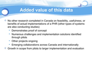 Added value of this data

 No other research completed in Canada on feasibility, usefulness, or
  benefits of actual implementations of a PHR (other types of systems
  are also conducting studies)
    Demonstrates proof of concept
    Numerous challenges and implementation solutions identified
     through pilots
    Other projects ongoing
    Emerging collaborations across Canada and internationally
 Growth in scope from pilots to larger implementation and evaluation
 