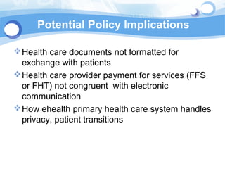 Potential Policy Implications

 Health care documents not formatted for
  exchange with patients
 Health care provider payment for services (FFS
  or FHT) not congruent with electronic
  communication
 How ehealth primary health care system handles
  privacy, patient transitions
 