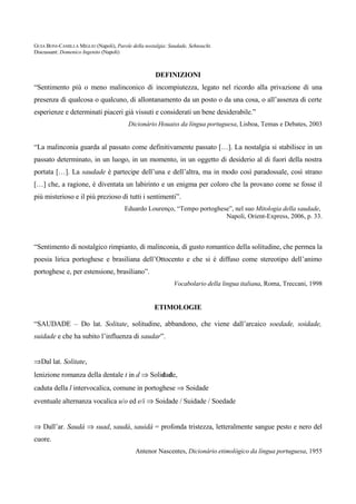 GUIA BONI-CAMILLA MIGLIO (Napoli), Parole della nostalgia: Saudade, Sehnsucht.
Discussant: Domenico Ingenito (Napoli)



                                                     DEFINIZIONI
“Sentimento più o meno malinconico di incompiutezza, legato nel ricordo alla privazione di una
presenza di qualcosa o qualcuno, di allontanamento da un posto o da una cosa, o all’assenza di certe
esperienze e determinati piaceri già vissuti e considerati un bene desiderabile.”
                                         Dicionário Houaiss da língua portuguesa, Lisboa, Temas e Debates, 2003


“La malinconia guarda al passato come definitivamente passato […]. La nostalgia si stabilisce in un
passato determinato, in un luogo, in un momento, in un oggetto di desiderio al di fuori della nostra
portata […]. La saudade è partecipe dell’una e dell’altra, ma in modo così paradossale, così strano
[…] che, a ragione, è diventata un labirinto e un enigma per coloro che la provano come se fosse il
più misterioso e il più prezioso di tutti i sentimenti”.
                                       Eduardo Lourenço, “Tempo portoghese”, nel suo Mitologia della saudade,
                                                                         Napoli, Orient-Express, 2006, p. 33.



“Sentimento di nostalgico rimpianto, di malinconia, di gusto romantico della solitudine, che permea la
poesia lirica portoghese e brasiliana dell’Ottocento e che si è diffuso come stereotipo dell’animo
portoghese e, per estensione, brasiliano”.
                                                             Vocabolario della lingua italiana, Roma, Treccani, 1998


                                                    ETIMOLOGIE

“SAUDADE – Do lat. Solitate, solitudine, abbandono, che viene dall’arcaico soedade, soidade,
suidade e che ha subito l’influenza di saudar”.


⇒Dal lat. Solitate,
lenizione romanza della dentale t in d ⇒ Solidade,
caduta della l intervocalica, comune in portoghese ⇒ Soidade
eventuale alternanza vocalica u/o ed e/i ⇒ Soidade / Suidade / Soedade


⇒ Dall’ar. Saudá ⇒ suad, saudá, sauidá = profonda tristezza, letteralmente sangue pesto e nero del
cuore.
                                            Antenor Nascentes, Dicionário etimológico da língua portuguesa, 1955
 