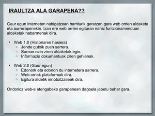 IRAULTZA ALA GARAPENA??   Gaur egun interneten nabigatzean harriturik geratzen gara web orrien aldaketa eta aurrerapenekin. Izan ere web orrien egituran nahiz funtzionamenduan aldeketak nabarmenak dira.   Web 1.0 (Historiaren hasiera)   Jende gutxik zuen sarrera.   Sarean ezin ziren aldaketak egin.   Informazio dokumentuak ziren gehienak.   Web 2.0 (Gaur egun)   Edonork eta edonon du internetera sarrera.   Web orriak plataformak dira.   Egitura aldetik innobatzaileak dira.        Ondorioz web-a etengabeko garapenean dagoela jabetu behar gara.            