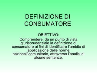 DEFINIZIONE DI CONSUMATORE OBIETTIVO: Comprendere, da un punto di vista giurisprudenziale la definizione di consumatore ai fini di identificare l’ambito di applicazione delle norme nazionaliomunitarie, attraverso l’analisi di alcune sentenze. 