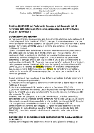 Dott. Marco Grondacci ricercatore in diritto e processi decisionali a rilevanza ambientale
       FONDAZIONE TOSCANA SOSTENIBILE – ONLUS Via San Bartolomeo 17 San Miniato (PISA)
                                       http://www.ftsnet.it/
             Telefono Mobile: 347 0935524 - e-mail: marco.grondacci@libero.it - sito :
                             http://www.amministrativo.it/Ambiente/




Direttiva 2008/98/CE del Parlamento Europeo e del Consiglio del 19
novembre 2008 relativa ai rifiuti e che abroga alcune direttive (GUE n.
312/L del 22/11/2008 )

DEFINIZIONE DI RIFIUTO
La nuova definizione non contiene più il riferimento all’elenco delle categorie di
cui all’allegato I della direttiva 2006/12 , ma per il resto si conferma che per
rifiuto si intende qualsiasi sostanza od oggetto di cui il detentore si disfi o abbia
deciso ( la versione 2006/12 usava il termine più generico <> ) o abbia
l’obbligo di disfarsi.
Quindi scompare dalla definizione di rifiuto il riferimento della appartenenza
alla catalogazione europea (c.d. CER) almeno per i non pericolosi . Per i
pericolosi infatti la definizione di rifiuto per questa tipologia come sopra
delineata ( elemento soggettivo legato al comportamento del produttore
detentore) si coniuga ancora con la presenza di una o più caratteristiche di
pericolosità ex allegato III . Non solo ma ex paragrafo 1 articolo 7 e articolo 41
della presente nuova Direttiva il CER resta in vigore ( vedi attualmente DEC
2000/532/CE) e l’elenco dei Rifiuti pericolosi ivi indicati è vincolante per
quanto concerne la determinazione dei Rifiuti da considerare pericolosi ,
ovviamente se unito all’elemento soggettivo che vada per la definizione di
rifiuto in generale .

Quindi secondo il nuovo articolo 7 per definire pericoloso il rifiuto occorrono il
rispetto dei seguenti parametri :
1. comportamento soggettivo del detentore che si disfi o abbia deciso o abbia
l’obbligo di disfarsi
2. rientrare nell’elenco CER ( resta in vigore la Decisione 200/532)
3. pur non rientrando nell’elenco CER e rispettando il comportamento di cui al
punto 1, presenti una o più caratteristiche fra quelle elencate nell’allegato III
alla presente Direttiva
Non solo ma ( ex paragrafo 3 articolo 7 della nuova Direttiva ) un rifiuto
considerato come pericoloso perché contenuto nell’elenco CER può non essere
più considerato pericoloso a condizione che lo stato membro della UE dimostri
che non possieda una delle caratteristiche di cui all’allegato III. Le
caratteristiche di pericolo dell’allegato III riprende quasi totalmente quelle
dell’allegato III della Direttiva quadro 75/442 ( come sostituita dalla DIR
2006/12) , cambiano solo alcuni riferimenti normativi nelle note a detto
allegato.

CONDIZIONE DI ESCLUSIONE DEI SOTTOPRODOTTI DALLA NOZIONE
DI RIFIUTO
Intanto per sottoprodotto secondo l’articolo 5 della presente Direttiva si
 