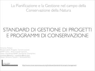 La Pianiﬁcazione e la Gestione nel campo della
Conservazione della Natura
http://www.conservationmeasures.org/initiatives/standards-for-project-management
STANDARD DI GESTIONE DI PROGETTI
E PROGRAMMI DI CONSERVAZIONE
Antonio Pollutri
Responsabile Progetti Conser vazione
WWF Italia - Area Conservazione
Open Standards/WWF Standards Champions
a.pollutri@wwf.it / a.pollutri@me.com
Skype: Antonio Pollutri / Antonello963
 
