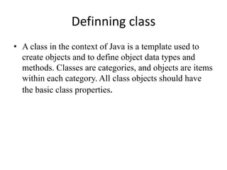 Definning class
• A class in the context of Java is a template used to
create objects and to define object data types and
methods. Classes are categories, and objects are items
within each category. All class objects should have
the basic class properties.
 