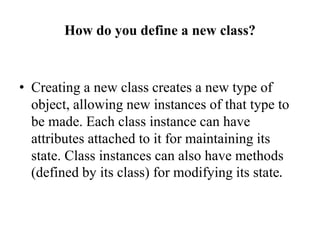 How do you define a new class?
• Creating a new class creates a new type of
object, allowing new instances of that type to
be made. Each class instance can have
attributes attached to it for maintaining its
state. Class instances can also have methods
(defined by its class) for modifying its state.
 