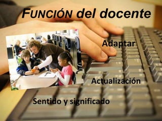 FUNCIÓN del docente 
Adaptar 
Actualización 
Sentido y significado 
 