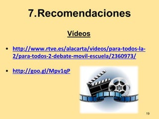 7.Recomendaciones 
• http://www.rtve.es/alacarta/videos/para-todos-la- 
2/para-todos-2-debate-movil-escuela/2360973/ 
• http://goo.gl/Mpv1qP 
19 
Vídeos 
 