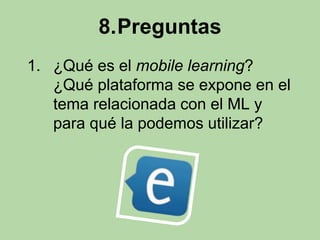 8.Preguntas 
1. ¿Qué es el mobile learning? 
¿Qué plataforma se expone en el 
tema relacionada con el ML y 
para qué la podemos utilizar? 
 
