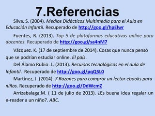 7.Referencias 
Silva. S. (2004). Medios Didácticos Multimedia para el Aula en 
Educación Infantil. Recuperado de http://goo.gl/hpElwr 
Fuentes, R. (2013). Top 5 de plataformas educativas online para 
docentes. Recuperado de http://goo.gl/sa4nM7 
Vázquez. K. (17 de septiembre de 2014). Cosas que nunca pensó 
que se podrían estudiar online. El país. 
Del Álamo Rubio .L. (2013). Recursos tecnológicos en el aula de 
Infantil. Recuperado de http://goo.gl/pqQ5L0 
Martínez, J. (2014). 7 Razones para comprar un lector ebooks para 
niños. Recuperado de http://goo.gl/DdWcmZ 
Arrizabalaga.M. ( 11 de julio de 2013). ¿Es buena idea regalar un 
e-reader a un niño?. ABC. 
 