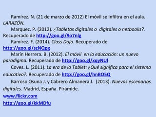 Ramírez. N. (21 de marzo de 2012) El móvil se infiltra en el aula. 
LARAZÓN. 
Marquez. P. (2012). ¿Tabletas digitales o digitales o netbooks?. 
Recuperado de http://goo.gl/9o7nlg 
Ramírez. F. (2014). Class Dojo. Recuperado de 
http://goo.gl/szNQpg 
Marín Herrera. B. (2012). El móvil en la educación: un nuevo 
paradigma. Recuperado de http://goo.gl/xqyNUl 
Coves. L. (2011). La era de la Tablet: ¿Qué significa para el sistema 
educativo?. Recuperado de http://goo.gl/hnBO5Q 
Barroso Osuna J. y Cabrero Almanera J. (2013). Nuevos escenarios 
digitales. Madrid, España. Pirámide. 
www.flickr.com 
http://goo.gl/kkMDfu 
. 
