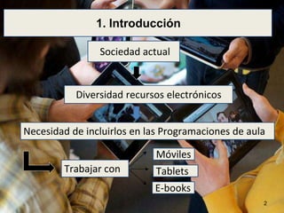 1. Introducción 
Sociedad actual 
Diversidad recursos electrónicos 
Necesidad de incluirlos en las Programaciones de aula 
Trabajar con 
Móviles 
Tablets 
E-books 
2 
 
