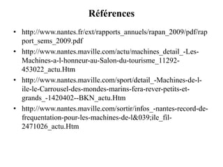 Références
• http://www.nantes.fr/ext/rapports_annuels/rapan_2009/pdf/rap
port_sems_2009.pdf
• http://www.nantes.maville.com/actu/machines_detail_-Les-
Machines-a-l-honneur-au-Salon-du-tourisme_11292-
453022_actu.Htm
• http://www.nantes.maville.com/sport/detail_-Machines-de-l-
ile-le-Carrousel-des-mondes-marins-fera-rever-petits-et-
grands_-1420402--BKN_actu.Htm
• http://www.nantes.maville.com/sortir/infos_-nantes-record-de-
frequentation-pour-les-machines-de-l&039;ile_fil-
2471026_actu.Htm
 