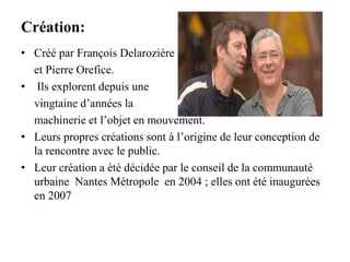Création:
• Créé par François Delarozière
et Pierre Orefice.
• Ils explorent depuis une
vingtaine d’années la
machinerie et l’objet en mouvement.
• Leurs propres créations sont à l’origine de leur conception de
la rencontre avec le public.
• Leur création a été décidée par le conseil de la communauté
urbaine Nantes Métropole en 2004 ; elles ont été inaugurées
en 2007
 